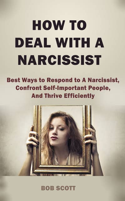 How to Deal with A Narcissist: Best Ways to Respond to A Narcissist, Confront Self-Important People, And Thrive Efficiently