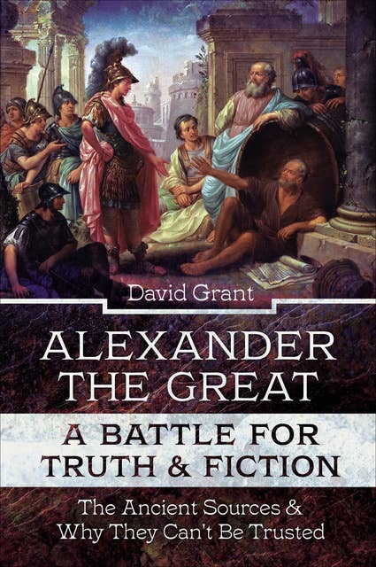 Alexander the Great, a Battle for Truth & Fiction: The Ancient Sources And Why They Can't Be Trusted