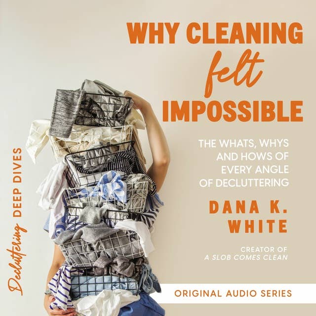 Why Cleaning Felt Impossible: The Whats, Whys, and Hows of Every Angle of Decluttering