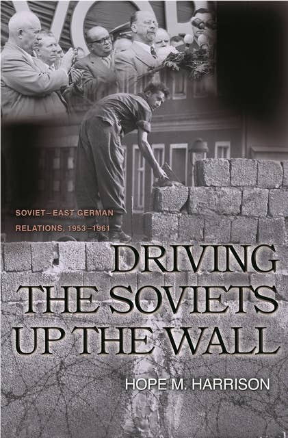 Driving the Soviets up the Wall: Soviet-East German Relations, 1953–1961: Soviet-East German Relations, 1953-1961