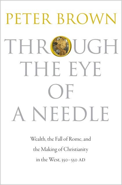 Through the Eye of a Needle: Wealth, the Fall of Rome, and the Making of Christianity in the West, 350–550 AD: Wealth, the Fall of Rome, and the Making of Christianity in the West, 350-550 AD