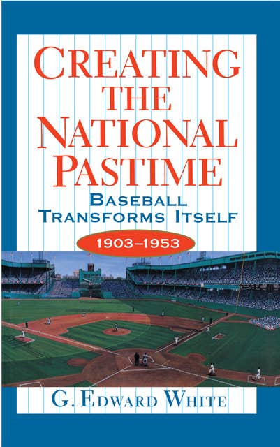 Creating the National Pastime: Baseball Transforms Itself, 1903–1953: Baseball Transforms Itself, 1903-1953
