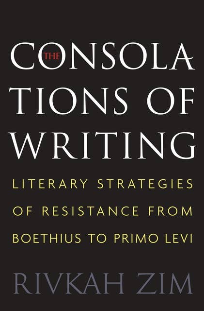 The Consolations of Writing: Literary Strategies of Resistance from Boethius to Primo Levi
