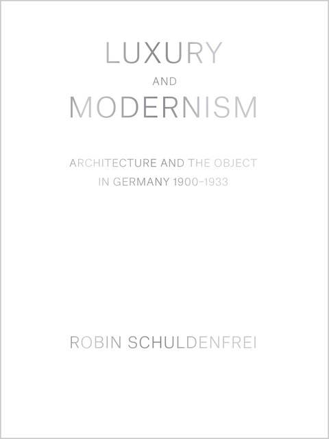 Luxury and Modernism: Architecture and the Object in Germany 1900–1933: Architecture and the Object in Germany 1900-1933