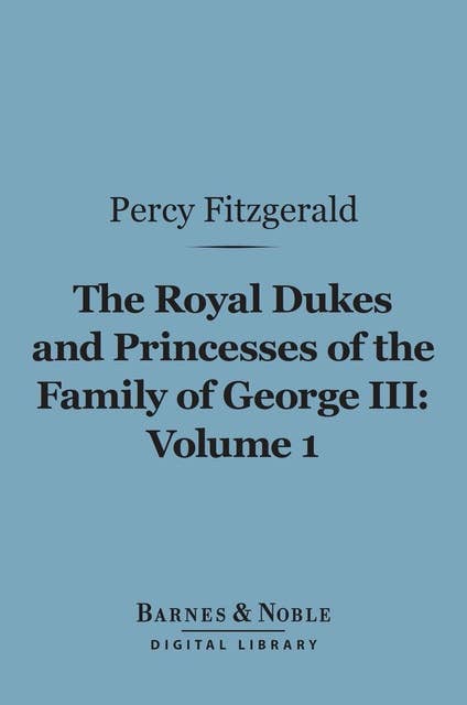 The Royal Dukes and Princesses of the Family of George III, Volume 1 (Barnes & Noble Digital Library): A View of Court Life and Manners for Seventy Years, 1760-1830
