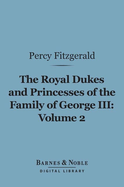 The Royal Dukes and Princesses of the Family of George III, Volume 2 (Barnes & Noble Digital Library): A View of Court Life and Manners for Seventy Years, 1760-1830