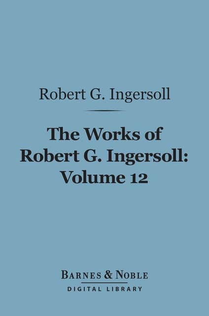 The Works of Robert G. Ingersoll, Volume 12 (Barnes & Noble Digital Library): Tributes and Miscellany