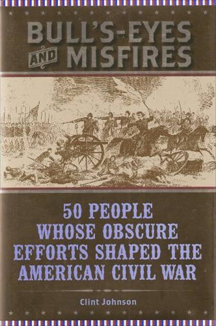 Bull's-Eyes and Misfires: 50 People Whose Obscure Efforts Shaped the American Civil War