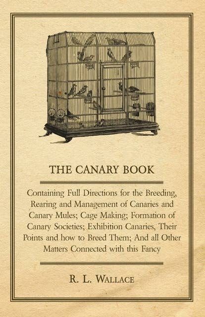 The Canary Book: Containing Full Directions for the Breeding, Rearing and Management of Canaries and Canary Mules: Cage Making; Formation of Canary Societies; Exhibition Canaries, Their Points and how to Breed Them; And all Other Matters Connected with this Fancy
