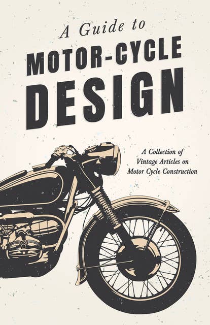 A Guide to Motor-Cycle Design - A Collection of Vintage Articles on Motor Cycle Construction