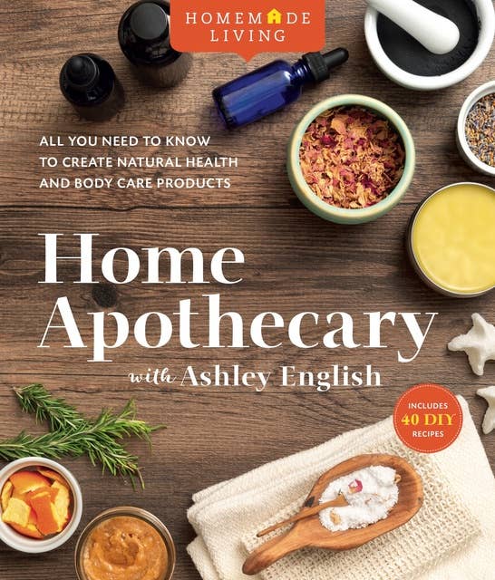 Home Apothecary: All You Need to Know to Create Natural Health and Body Care Products