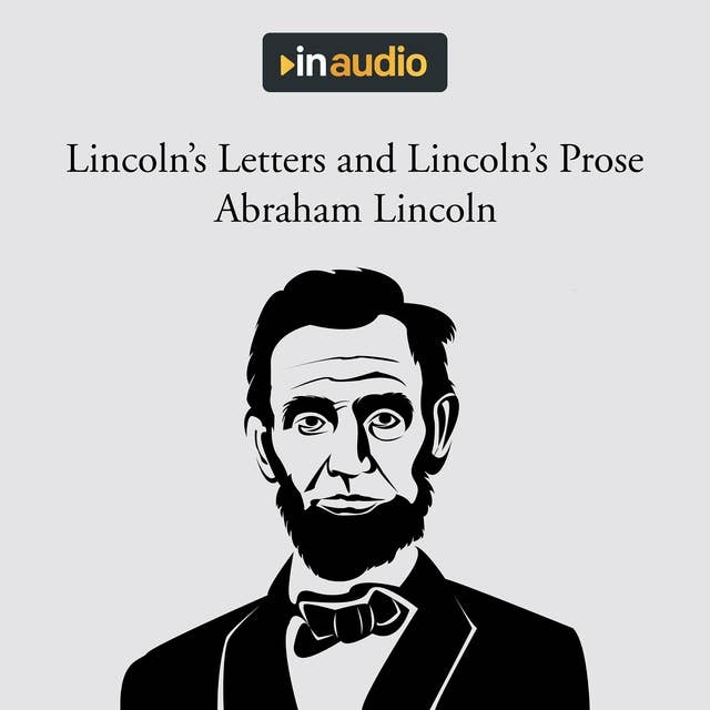 Lincoln's Letters and Lincoln's Prose: The Private Man and the Warrior & Major Works by a Great American Writer