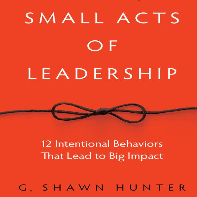 Small Acts Leadership: 12 Intentional Behaviors That Lead to Big Impact