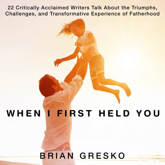 When I First Held You: 22 Critically Acclaimed Writers Talk About the Triumphs, Challenges, and Transformative Experience of Fatherhood