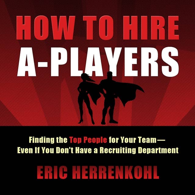 How to Hire A-Players: Finding the Top People for Your Team- Even If You Don't Have a Recruiting Department
