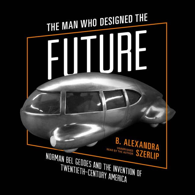 The Man Who Designed the Future: Norman Bel Geddes and the Invention of Twentieth-Century America