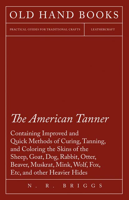 The American Tanner - Containing Improved and Quick Methods of Curing, Tanning, and Coloring the Skins of the Sheep, Goat, Dog, Rabbit, Otter, Beaver, Muskrat, Mink, Wolf, Fox, Etc, and other Heavier Hides: Including a Plain Description of the Necessary Utensils, and Practical Directions for Their use
