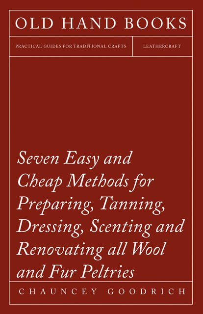 Seven Easy and Cheap Methods for Preparing, Tanning, Dressing, Scenting and Renovating all Wool and Fur Peltries: Also all Fine Leather as Adapted to the Manufacture of Robes, Mats, Caps, Gloves, Mitts, Overshoes