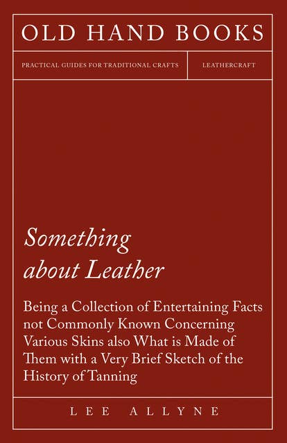 Something about Leather - Being a Collection of Entertaining Facts not Commonly Known Concerning Various Skins also what is made of them with a very brief Sketch of the History of Tanning