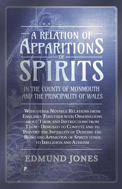 A Relation of Apparitions of Spirits in the County of Monmouth and the Principality of Wales: With other Notable Relations from England; Together with Observations about Them, and Instructions from Them - Designed to Confute and to Prevent the Infidelity of Denying the Being and Apparition of Spirits tends to Irreligion and Atheism