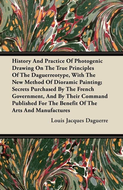 History and Practice of Photogenic Drawing on the True Principles of the Daguerreotype, with the New Method of Dioramic Painting: Secrets Purchased By The French Government, And By Their Command Published For The Benefit Of The Arts And Manufactures