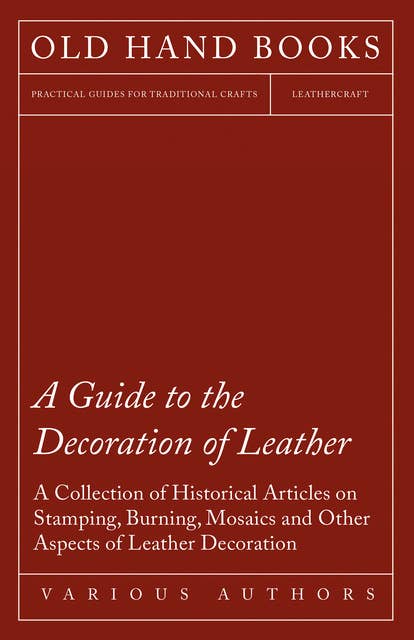 A Guide to the Decoration of Leather - A Collection of Historical Articles on Stamping, Burning, Mosaics and Other Aspects of Leather Decoration