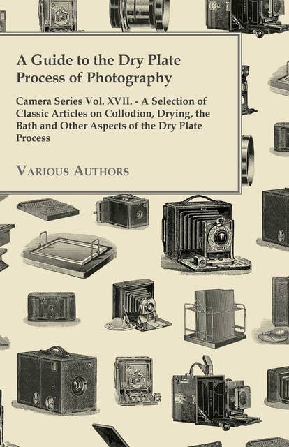 A Guide to the Dry Plate Process of Photography - Camera Series Vol. XVII.: A Selection of Classic Articles on Collodion, Drying, the Bath and Other Aspects of the Dry Plate Process