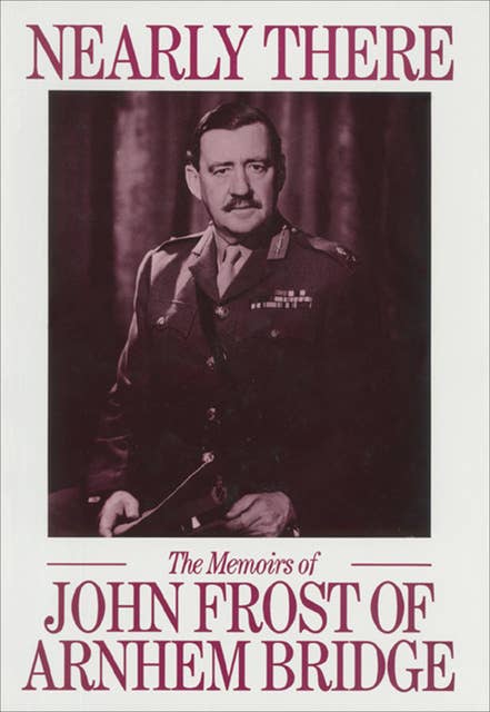 Nearly There: The Memoirs of John Frost of Arnhem Bridge