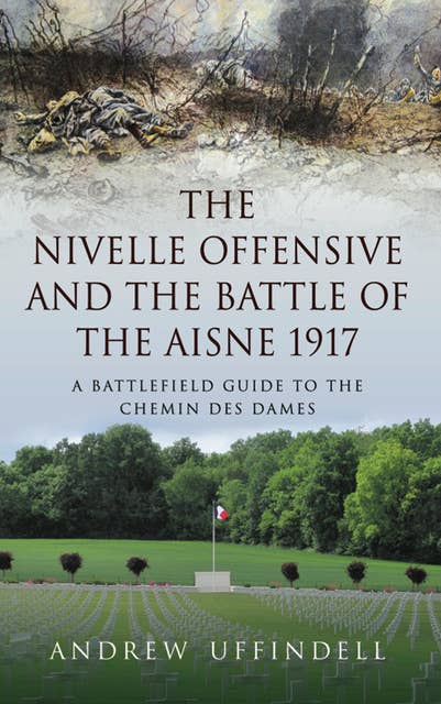 The Nivelle Offensive and the Battle of the Aisne 1917: A Battlefield Guide to the Chemin des Dames