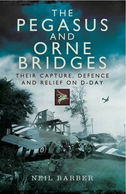 The Pegasus and Orne Bridges: Their Capture, Defence and Relief on D-Day: Their Capture, Defences and Relief on D-Day