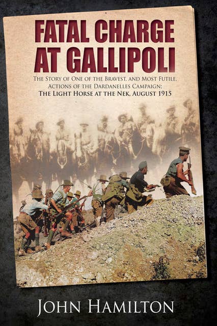 Fatal Charge at Gallipoli: The Story of One of the Bravest and Most Futile Actions of the Dardanelles Campaign–The Light Horse at The Nek–August 1915