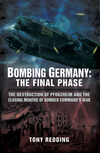 Bombing Germany: The Final Phase (The Destruction of Pforzhelm and the Closing Months of Bomber Command's War): The Destruction of Pforzhelm and the Closing Months of Bomber Command's War
