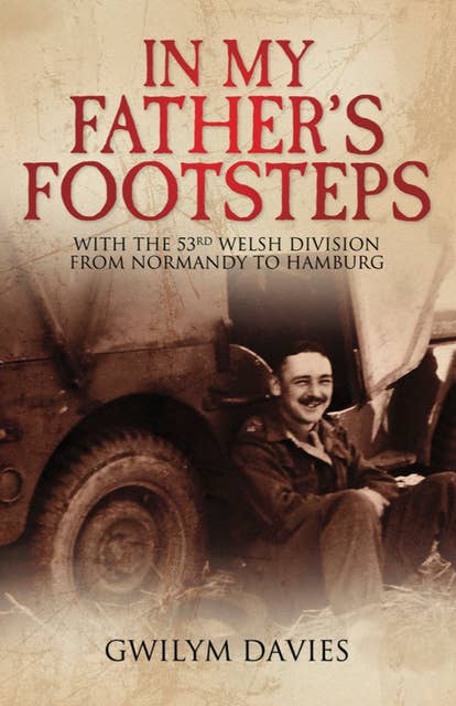 In My Father's Footsteps: With the 53rd Welsh Division from Normandy to Hamburg