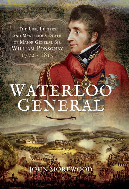 Waterloo General: The Life, Letters and Mysterious Death of Major General Sir William Ponsonby, 1772–1815
