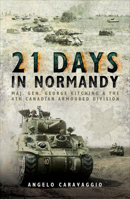 21 Days in Normandy: Maj. Gen. George Kitching & the 4th Canadian Armoured Division