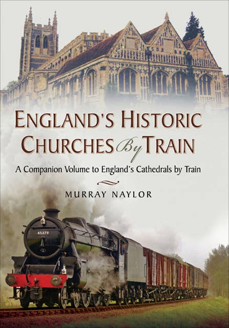 England's Historic Churches by Train: A Companion Volume to England's Cathedrals by Train: A Companion Volume to Englands Cathedrals by Train