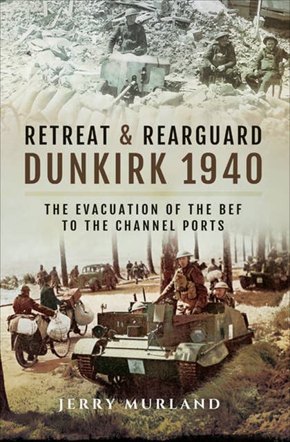 Retreat & Rearguard: Dunkirk 1940: The Evacuation of the BEF to the Channel Ports