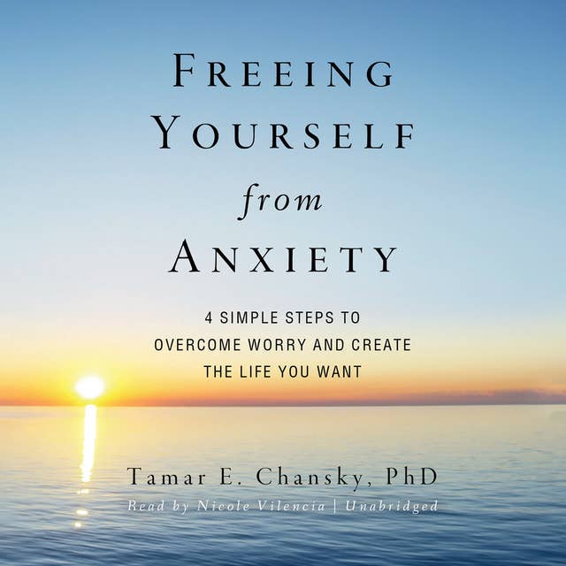 Freeing Yourself from Anxiety: Four Simple Steps to Overcome Worry and Create the Life You Want