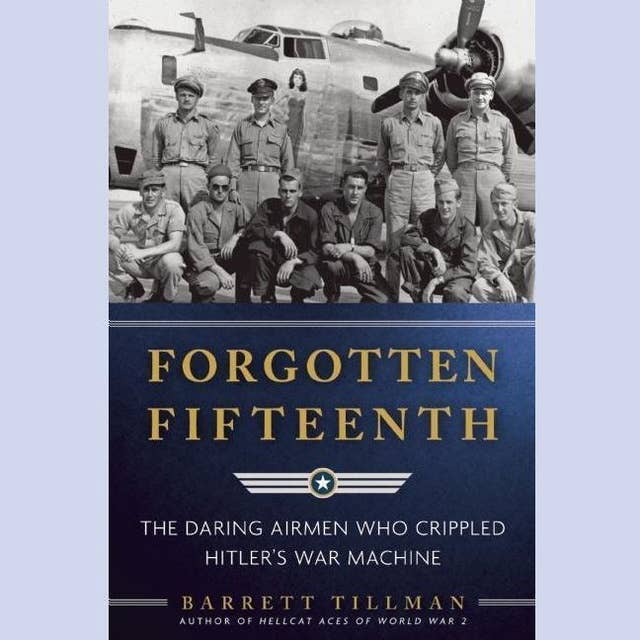 Forgotten Fifteenth: The Daring Airmen Who Crippled Hitler’s War Machine