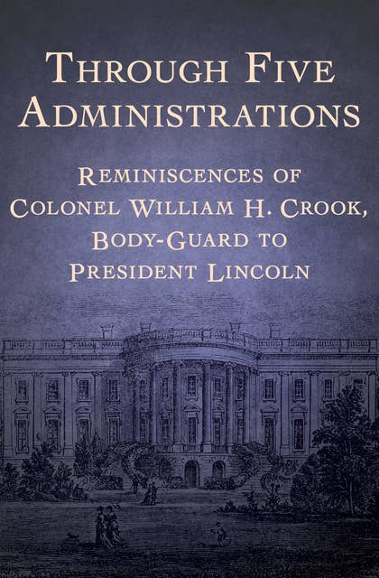 Through Five Administrations: Reminiscences of Colonel William H. Crook, Body-Guard to President Lincoln