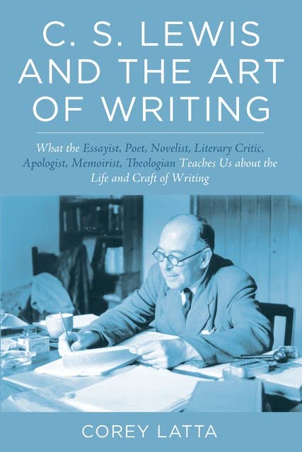 C. S. Lewis and the Art of Writing: What the Essayist, Poet, Novelist, Literary Critic, Apologist, Memoirist, Theologian Teaches Us about the Life and Craft of Writing