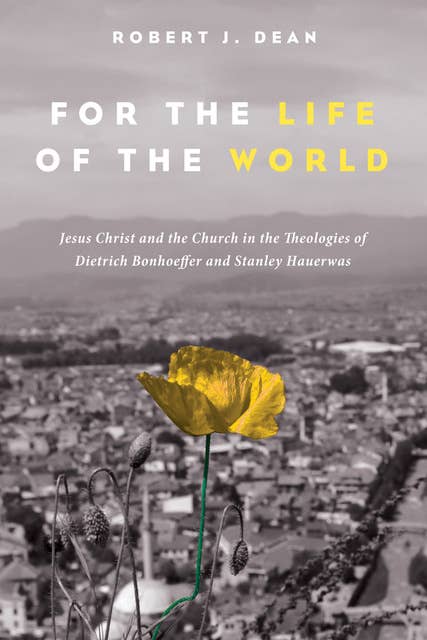For the Life of the World: Jesus Christ and the Church in the Theologies of Dietrich Bonhoeffer and Stanley Hauerwas