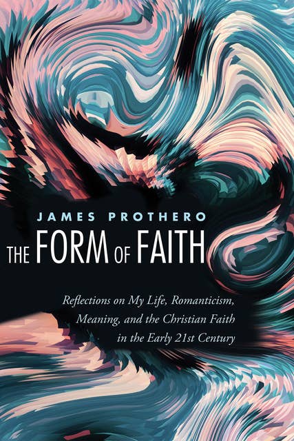 The Form of Faith: Reflections on My Life, Romanticism, Meaning, and the Christian Faith in the Early 21st Century