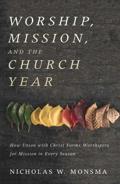 Worship, Mission, and the Church Year: How Union with Christ Forms Worshipers for Mission in Every Season