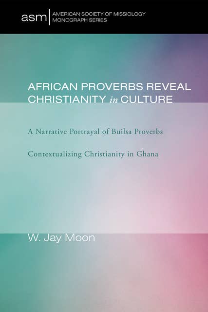 African Proverbs Reveal Christianity in Culture: A Narrative Portrayal of Builsa Proverbs Contextualizing Christianity in Ghana