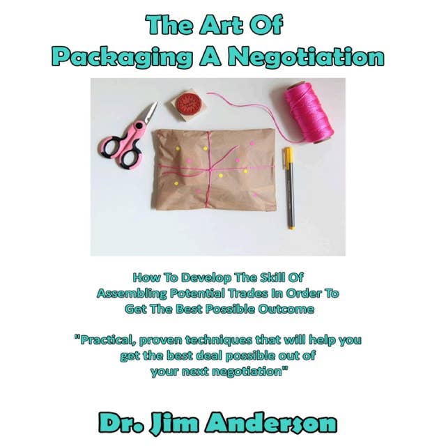 The Art of Packaging a Negotiation: How to Develop the Skill of Assembling Potential Trades in Order to Get the Best Possible Outcome