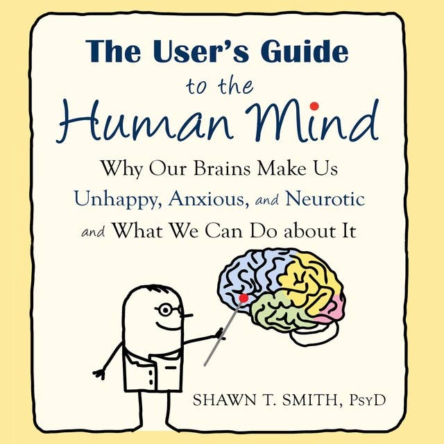 The User's Guide to the Human Mind: Why Our Brains Make Us Unhappy, Anxious, and Neurotic and What We Can Do About It