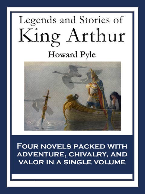 Legends and Stories of King Arthur: The Story of King Arthur and His Knights; The Story of The Champions of The Round Table; The Story of Sir Launcelot and His Companions; The Story of The Grail and The Passing of Arthur