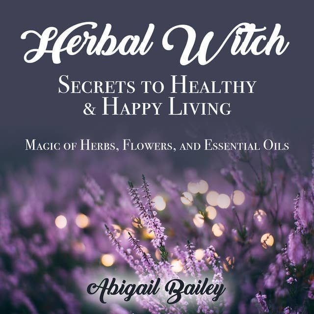 Herbal Witch, Secrets to Healty & Happy Living. Magic of Herbs, Flowers, And Essential Oils