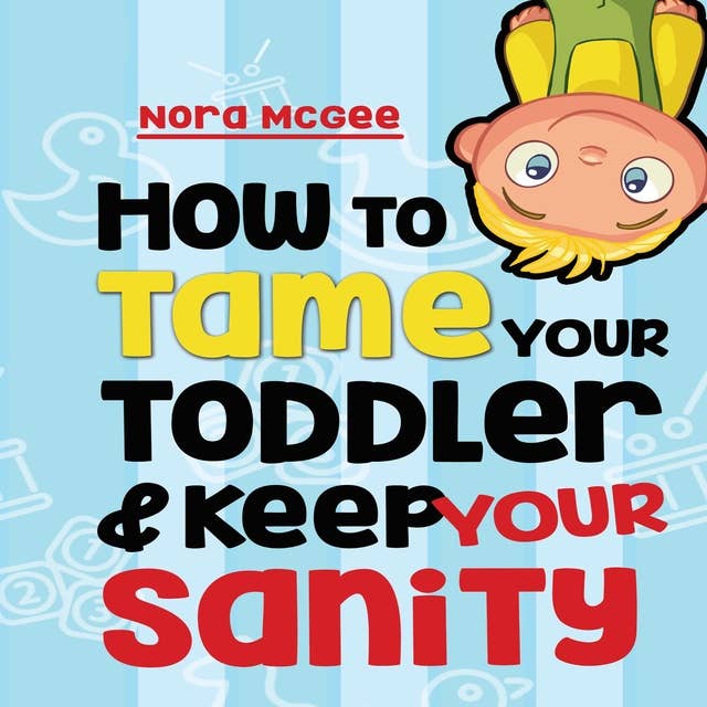 How To Tame Your Toddler And Keep Your Sanity: A Guide To Help Manage Your Toddler's Tantrums And Not Lose Your Mind